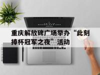 星空体育电脑版-包含重庆解放碑广场举办“此刻捧杯冠军之夜”活动的词条